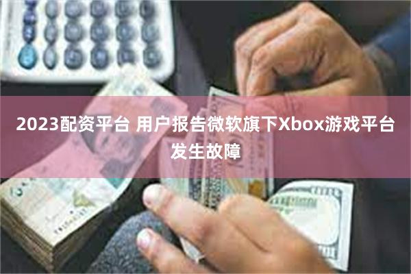 2023配资平台 用户报告微软旗下Xbox游戏平台发生故障