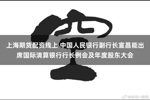 上海期货配资线上 中国人民银行副行长宣昌能出席国际清算银行行长例会及年度股东大会