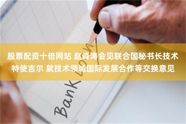 股票配资十倍网站 赵峰涛会见联合国秘书长技术特使吉尔 就技术领域国际发展合作等交换意见