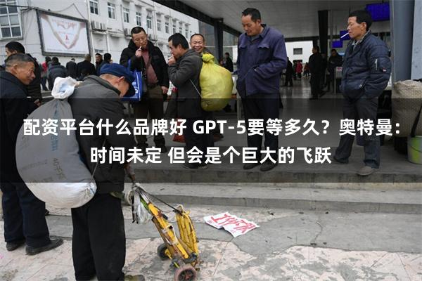 配资平台什么品牌好 GPT-5要等多久？奥特曼：时间未定 但会是个巨大的飞跃