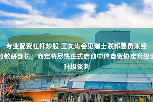 专业配资杠杆炒股 王文涛会见瑞士联邦委员兼经济和教研部长，商定将尽快正式启动中瑞自贸协定升级谈判