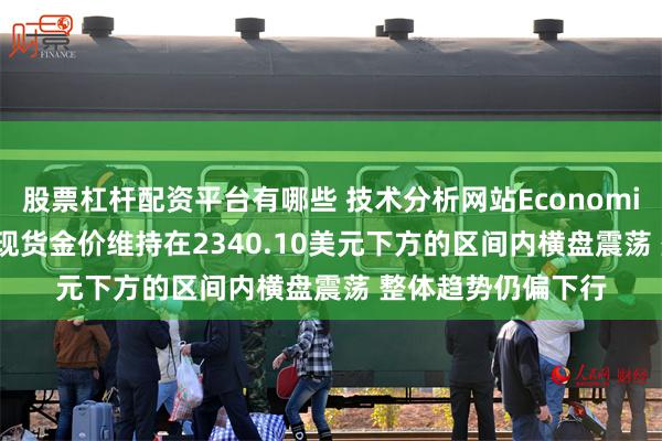 股票杠杆配资平台有哪些 技术分析网站Economies.com观点认为现货金价维持在2340.10美元下方的区间内横盘震荡 整体趋势仍偏下行