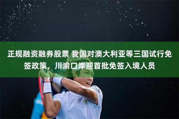 正规融资融券股票 我国对澳大利亚等三国试行免签政策，川渝口岸迎首批免签入境人员