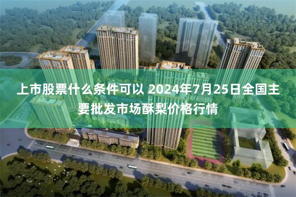 上市股票什么条件可以 2024年7月25日全国主要批发市场酥梨价格行情