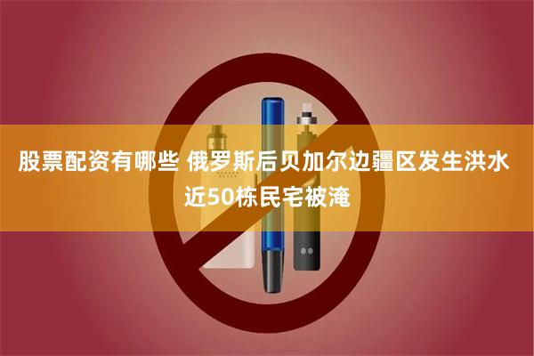 股票配资有哪些 俄罗斯后贝加尔边疆区发生洪水 近50栋民宅被淹