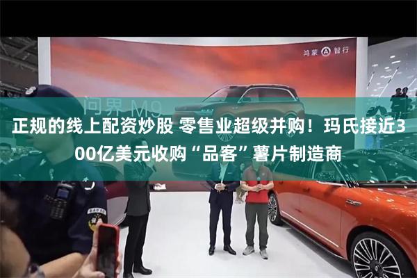 正规的线上配资炒股 零售业超级并购！玛氏接近300亿美元收购“品客”薯片制造商