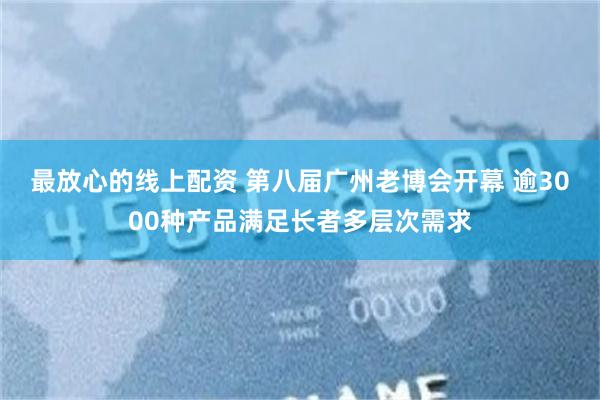 最放心的线上配资 第八届广州老博会开幕 逾3000种产品满足长者多层次需求