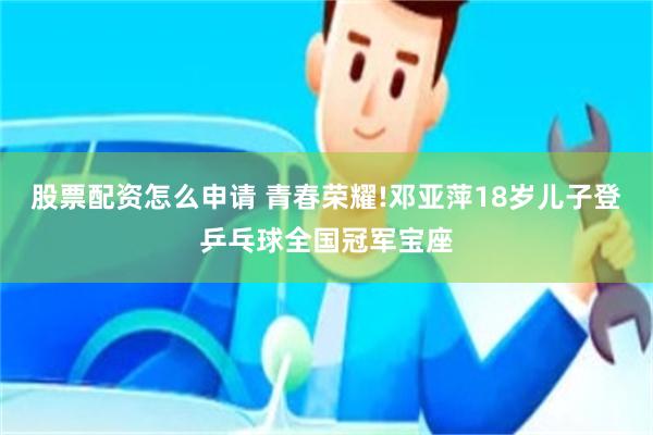 股票配资怎么申请 青春荣耀!邓亚萍18岁儿子登乒乓球全国冠军宝座