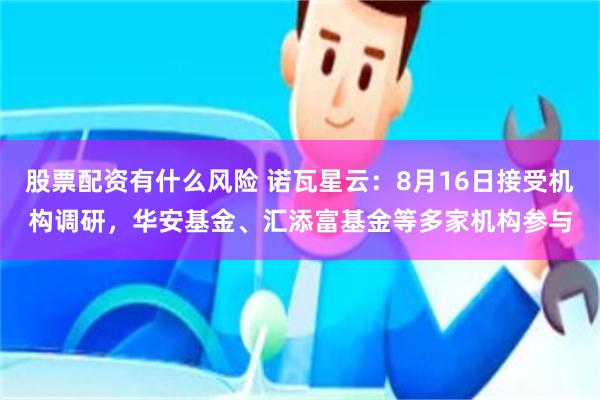 股票配资有什么风险 诺瓦星云：8月16日接受机构调研，华安基金、汇添富基金等多家机构参与