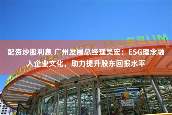 配资炒股利息 广州发展总经理吴宏：ESG理念融入企业文化，助力提升股东回报水平