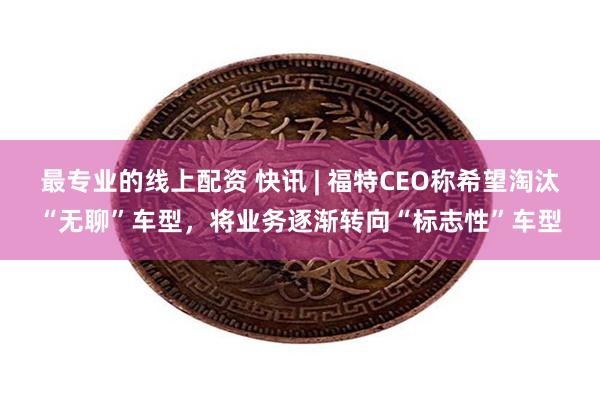 最专业的线上配资 快讯 | 福特CEO称希望淘汰“无聊”车型，将业务逐渐转向“标志性”车型