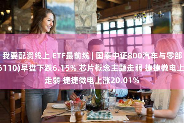 我要配资线上 ETF最前线 | 国泰中证800汽车与零部件ETF(516110)早盘下跌6.15% 芯片概念主题走弱 捷捷微电上涨20.01%