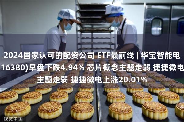 2024国家认可的配资公司 ETF最前线 | 华宝智能电动汽车ETF(516380)早盘下跌4.94% 芯片概念主题走弱 捷捷微电上涨20.01%