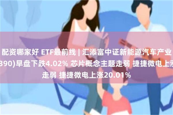 配资哪家好 ETF最前线 | 汇添富中证新能源汽车产业ETF(516390)早盘下跌4.02% 芯片概念主题走弱 捷捷微电上涨20.01%