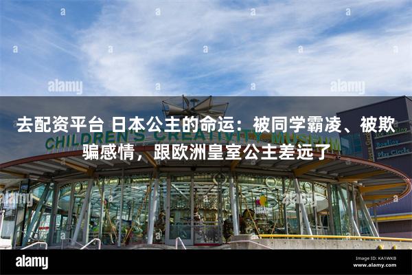 去配资平台 日本公主的命运：被同学霸凌、被欺骗感情，跟欧洲皇室公主差远了