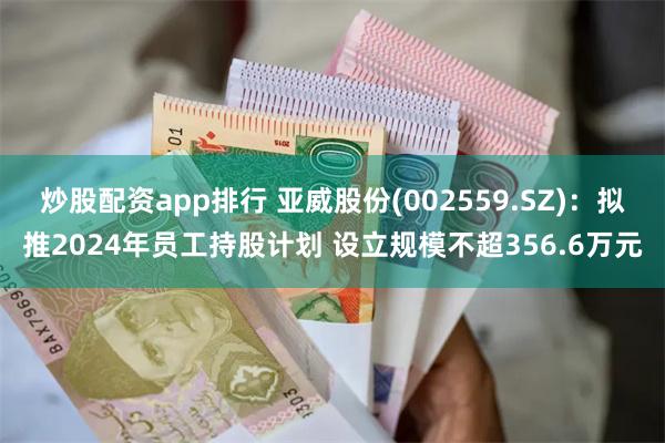 炒股配资app排行 亚威股份(002559.SZ)：拟推2024年员工持股计划 设立规模不超356.6万元