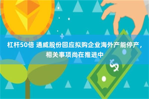 杠杆50倍 通威股份回应拟购企业海外产能停产，相关事项尚在推进中