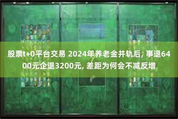 股票t+0平台交易 2024年养老金并轨后, 事退6400元企退3200元, 差距为何会不减反增