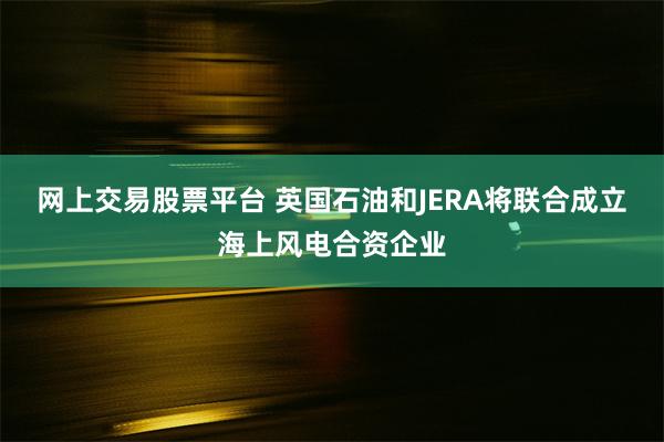 网上交易股票平台 英国石油和JERA将联合成立海上风电合资企业