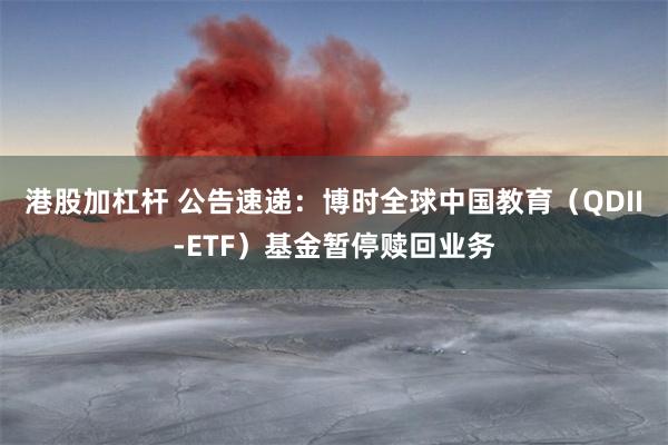 港股加杠杆 公告速递：博时全球中国教育（QDII-ETF）基金暂停赎回业务