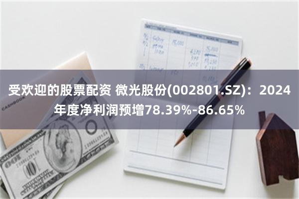 受欢迎的股票配资 微光股份(002801.SZ)：2024年度净利润预增78.39%-86.65%