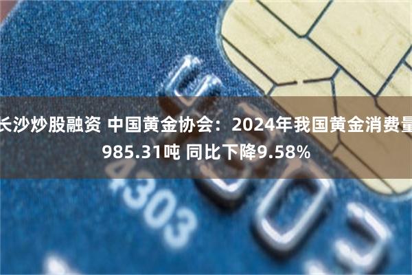 长沙炒股融资 中国黄金协会：2024年我国黄金消费量985.31吨 同比下降9.58%