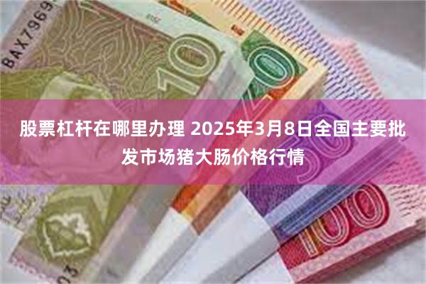 股票杠杆在哪里办理 2025年3月8日全国主要批发市场猪大肠价格行情