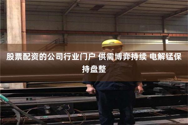 股票配资的公司行业门户 供需博弈持续 电解锰保持盘整