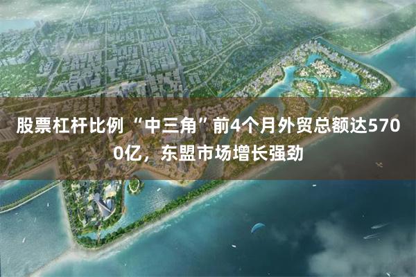 股票杠杆比例 “中三角”前4个月外贸总额达5700亿，东盟市场增长强劲