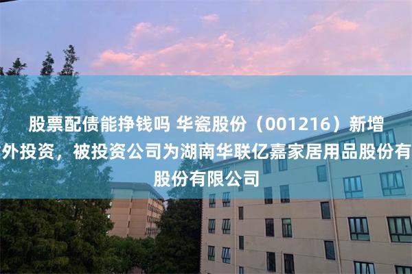 股票配债能挣钱吗 华瓷股份（001216）新增一起对外投资，被投资公司为湖南华联亿嘉家居用品股份有限公司